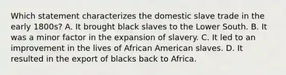 Which statement characterizes the domestic slave trade in the early 1800s? A. It brought black slaves to the Lower South. B. It was a minor factor in the expansion of slavery. C. It led to an improvement in the lives of African American slaves. D. It resulted in the export of blacks back to Africa.