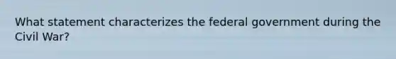 What statement characterizes the federal government during the Civil War?