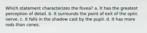 Which statement characterizes the fovea?​ a. ​It has the greatest perception of detail. b. ​It surrounds the point of exit of the optic nerve. c. ​It falls in the shadow cast by the pupil. d. ​It has more rods than cones.