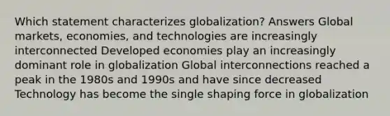 Which statement characterizes globalization? Answers Global markets, economies, and technologies are increasingly interconnected Developed economies play an increasingly dominant role in globalization Global interconnections reached a peak in the 1980s and 1990s and have since decreased Technology has become the single shaping force in globalization