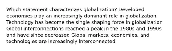 Which statement characterizes globalization? Developed economies play an increasingly dominant role in globalization Technology has become the single shaping force in globalization Global interconnections reached a peak in the 1980s and 1990s and have since decreased Global markets, economies, and technologies are increasingly interconnected