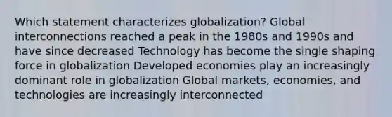 Which statement characterizes globalization? Global interconnections reached a peak in the 1980s and 1990s and have since decreased Technology has become the single shaping force in globalization Developed economies play an increasingly dominant role in globalization Global markets, economies, and technologies are increasingly interconnected