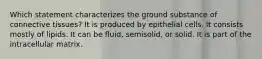 Which statement characterizes the ground substance of connective tissues? It is produced by epithelial cells. It consists mostly of lipids. It can be fluid, semisolid, or solid. It is part of the intracellular matrix.