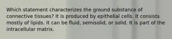 Which statement characterizes the ground substance of <a href='https://www.questionai.com/knowledge/kYDr0DHyc8-connective-tissue' class='anchor-knowledge'>connective tissue</a>s? It is produced by epithelial cells. It consists mostly of lipids. It can be fluid, semisolid, or solid. It is part of the intracellular matrix.