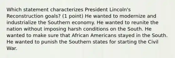 Which statement characterizes President Lincoln's Reconstruction goals? (1 point) He wanted to modernize and industrialize the Southern economy. He wanted to reunite the nation without imposing harsh conditions on the South. He wanted to make sure that African Americans stayed in the South. He wanted to punish the Southern states for starting the Civil War.