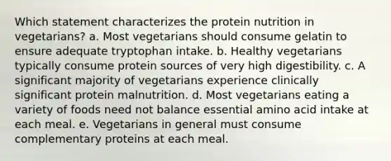 Which statement characterizes the protein nutrition in vegetarians?​ a. ​Most vegetarians should consume gelatin to ensure adequate tryptophan intake. b. ​Healthy vegetarians typically consume protein sources of very high digestibility. c. A significant majority of vegetarians experience clinically significant protein malnutrition.​ d. ​Most vegetarians eating a variety of foods need not balance essential amino acid intake at each meal. e. ​Vegetarians in general must consume complementary proteins at each meal.