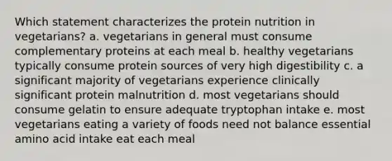 Which statement characterizes the protein nutrition in vegetarians? a. vegetarians in general must consume complementary proteins at each meal b. healthy vegetarians typically consume protein sources of very high digestibility c. a significant majority of vegetarians experience clinically significant protein malnutrition d. most vegetarians should consume gelatin to ensure adequate tryptophan intake e. most vegetarians eating a variety of foods need not balance essential amino acid intake eat each meal