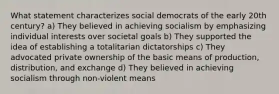 What statement characterizes social democrats of the early 20th century? a) They believed in achieving socialism by emphasizing individual interests over societal goals b) They supported the idea of establishing a totalitarian dictatorships c) They advocated private ownership of the basic means of production, distribution, and exchange d) They believed in achieving socialism through non-violent means