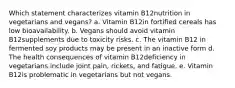 Which statement characterizes vitamin B12nutrition in vegetarians and vegans? a. Vitamin B12in fortified cereals has low bioavailability. b. Vegans should avoid vitamin B12supplements due to toxicity risks. c. The vitamin B12 in fermented soy products may be present in an inactive form d. The health consequences of vitamin B12deficiency in vegetarians include joint pain, rickets, and fatigue. e. Vitamin B12is problematic in vegetarians but not vegans.