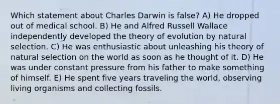 Which statement about Charles Darwin is false? A) He dropped out of medical school. B) He and Alfred Russell Wallace independently developed the <a href='https://www.questionai.com/knowledge/kzoSBoiwWp-theory-of-evolution' class='anchor-knowledge'>theory of evolution</a> by natural selection. C) He was enthusiastic about unleashing his theory of natural selection on the world as soon as he thought of it. D) He was under constant pressure from his father to make something of himself. E) He spent five years traveling the world, observing living organisms and collecting fossils.