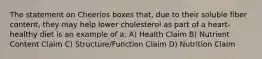 The statement on Cheerios boxes that, due to their soluble fiber content, they may help lower cholesterol as part of a heart-healthy diet is an example of a: A) Health Claim B) Nutrient Content Claim C) Structure/Function Claim D) Nutrition Claim