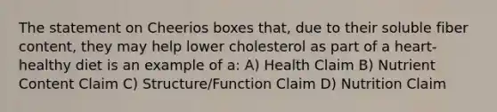 The statement on Cheerios boxes that, due to their soluble fiber content, they may help lower cholesterol as part of a heart-healthy diet is an example of a: A) Health Claim B) Nutrient Content Claim C) Structure/Function Claim D) Nutrition Claim