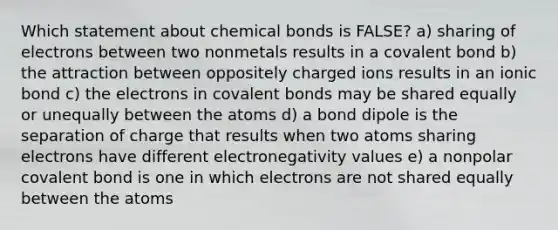 Which statement about chemical bonds is FALSE? a) sharing of electrons between two nonmetals results in a covalent bond b) the attraction between oppositely charged ions results in an ionic bond c) the electrons in covalent bonds may be shared equally or unequally between the atoms d) a bond dipole is the separation of charge that results when two atoms sharing electrons have different electronegativity values e) a nonpolar covalent bond is one in which electrons are not shared equally between the atoms