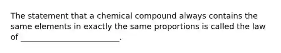 The statement that a chemical compound always contains the same elements in exactly the same proportions is called the law of _________________________.