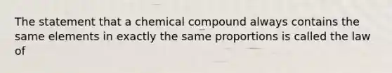 The statement that a chemical compound always contains the same elements in exactly the same proportions is called the law of