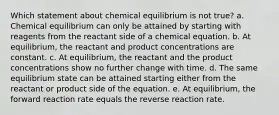 Which statement about chemical equilibrium is not true? a. Chemical equilibrium can only be attained by starting with reagents from the reactant side of a chemical equation. b. At equilibrium, the reactant and product concentrations are constant. c. At equilibrium, the reactant and the product concentrations show no further change with time. d. The same equilibrium state can be attained starting either from the reactant or product side of the equation. e. At equilibrium, the forward reaction rate equals the reverse reaction rate.