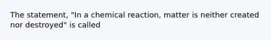 The statement, "In a chemical reaction, matter is neither created nor destroyed" is called