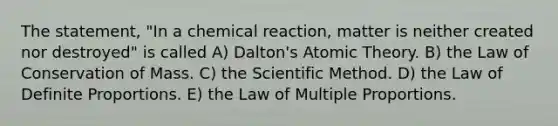 The statement, "In a chemical reaction, matter is neither created nor destroyed" is called A) Dalton's Atomic Theory. B) the Law of Conservation of Mass. C) the Scientific Method. D) the Law of Definite Proportions. E) the Law of Multiple Proportions.