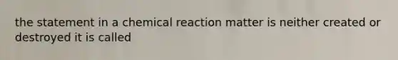 the statement in a chemical reaction matter is neither created or destroyed it is called