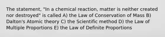 The statement, "In a chemical reaction, matter is neither created nor destroyed" is called A) the Law of Conservation of Mass B) Dalton's Atomic theory C) the Scientific method D) the Law of Multiple Proportions E) the Law of Definite Proportions