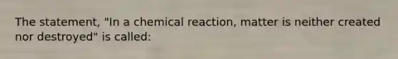 The statement, "In a chemical reaction, matter is neither created nor destroyed" is called: