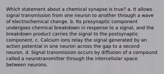 Which statement about a chemical synapse is true? a. It allows signal transmission from one neuron to another through a wave of electrochemical change. b. Its presynaptic component undergoes chemical breakdown in response to a signal, and the breakdown product carries the signal to the postsynaptic component. c. Calcium ions relay the signal generated by an action potential in one neuron across the gap to a second neuron. d. Signal transmission occurs by diffusion of a compound called a neurotransmitter through the intercellular space between neurons.