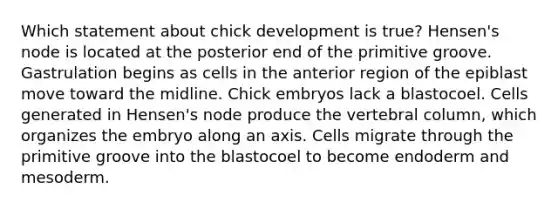 Which statement about chick development is true? Hensen's node is located at the posterior end of the primitive groove. Gastrulation begins as cells in the anterior region of the epiblast move toward the midline. Chick embryos lack a blastocoel. Cells generated in Hensen's node produce the vertebral column, which organizes the embryo along an axis. Cells migrate through the primitive groove into the blastocoel to become endoderm and mesoderm.