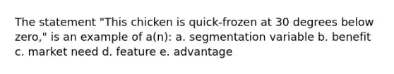 The statement "This chicken is quick-frozen at 30 degrees below zero," is an example of a(n): a. segmentation variable b. benefit c. market need d. feature e. advantage