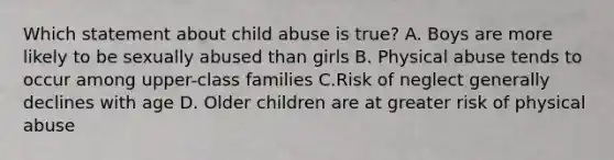 Which statement about child abuse is true? A. Boys are more likely to be sexually abused than girls B. Physical abuse tends to occur among upper-class families C.Risk of neglect generally declines with age D. Older children are at greater risk of physical abuse