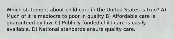 Which statement about child care in the United States is true? A) Much of it is mediocre to poor in quality B) Affordable care is guaranteed by law. C) Publicly funded child care is easily available. D) National standards ensure quality care.