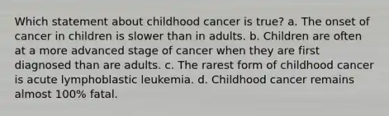 Which statement about childhood cancer is true? a. The onset of cancer in children is slower than in adults. b. Children are often at a more advanced stage of cancer when they are first diagnosed than are adults. c. The rarest form of childhood cancer is acute lymphoblastic leukemia. d. Childhood cancer remains almost 100% fatal.