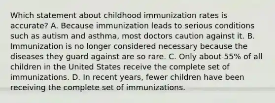 Which statement about childhood immunization rates is accurate? A. Because immunization leads to serious conditions such as autism and asthma, most doctors caution against it. B. Immunization is no longer considered necessary because the diseases they guard against are so rare. C. Only about 55% of all children in the United States receive the complete set of immunizations. D. In recent years, fewer children have been receiving the complete set of immunizations.