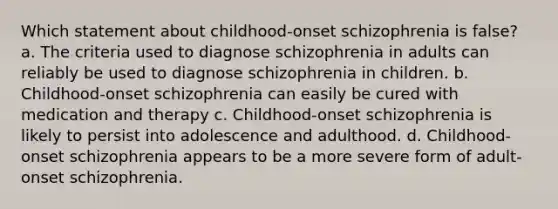 Which statement about childhood-onset schizophrenia is false? a. The criteria used to diagnose schizophrenia in adults can reliably be used to diagnose schizophrenia in children. b. Childhood-onset schizophrenia can easily be cured with medication and therapy c. Childhood-onset schizophrenia is likely to persist into adolescence and adulthood. d. Childhood-onset schizophrenia appears to be a more severe form of adult-onset schizophrenia.