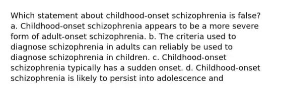 Which statement about childhood-onset schizophrenia is false? a. Childhood-onset schizophrenia appears to be a more severe form of adult-onset schizophrenia. b. The criteria used to diagnose schizophrenia in adults can reliably be used to diagnose schizophrenia in children. c. Childhood-onset schizophrenia typically has a sudden onset. d. Childhood-onset schizophrenia is likely to persist into adolescence and