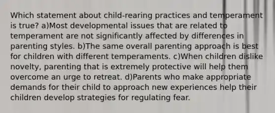 Which statement about child-rearing practices and temperament is true? a)Most developmental issues that are related to temperament are not significantly affected by differences in parenting styles. b)The same overall parenting approach is best for children with different temperaments. c)When children dislike novelty, parenting that is extremely protective will help them overcome an urge to retreat. d)Parents who make appropriate demands for their child to approach new experiences help their children develop strategies for regulating fear.