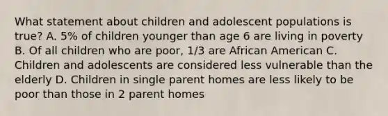 What statement about children and adolescent populations is true? A. 5% of children younger than age 6 are living in poverty B. Of all children who are poor, 1/3 are African American C. Children and adolescents are considered less vulnerable than the elderly D. Children in single parent homes are less likely to be poor than those in 2 parent homes