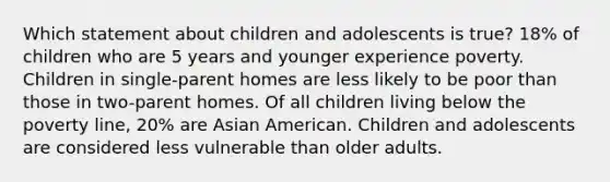 Which statement about children and adolescents is true? 18% of children who are 5 years and younger experience poverty. Children in single-parent homes are less likely to be poor than those in two-parent homes. Of all children living below the poverty line, 20% are Asian American. Children and adolescents are considered less vulnerable than older adults.