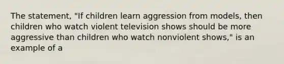 The statement, "If children learn aggression from models, then children who watch violent television shows should be more aggressive than children who watch nonviolent shows," is an example of a