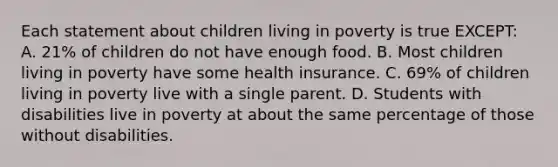 Each statement about children living in poverty is true EXCEPT: A. 21% of children do not have enough food. B. Most children living in poverty have some health insurance. C. 69% of children living in poverty live with a single parent. D. Students with disabilities live in poverty at about the same percentage of those without disabilities.