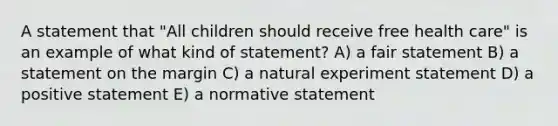 A statement that "All children should receive free health care" is an example of what kind of statement? A) a fair statement B) a statement on the margin C) a natural experiment statement D) a positive statement E) a normative statement