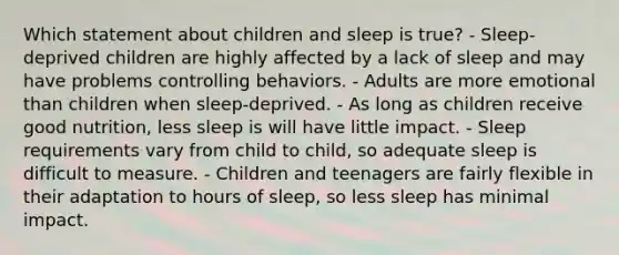 Which statement about children and sleep is true? - Sleep-deprived children are highly affected by a lack of sleep and may have problems controlling behaviors. - Adults are more emotional than children when sleep-deprived. - As long as children receive good nutrition, less sleep is will have little impact. - Sleep requirements vary from child to child, so adequate sleep is difficult to measure. - Children and teenagers are fairly flexible in their adaptation to hours of sleep, so less sleep has minimal impact.