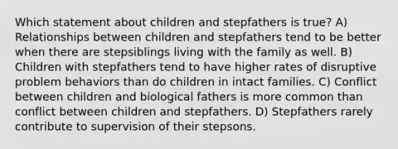 Which statement about children and stepfathers is true? A) Relationships between children and stepfathers tend to be better when there are stepsiblings living with the family as well. B) Children with stepfathers tend to have higher rates of disruptive problem behaviors than do children in intact families. C) Conflict between children and biological fathers is more common than conflict between children and stepfathers. D) Stepfathers rarely contribute to supervision of their stepsons.