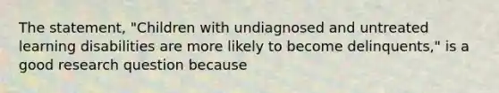 The statement, "Children with undiagnosed and untreated learning disabilities are more likely to become delinquents," is a good research question because