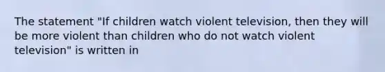 The statement "If children watch violent television, then they will be more violent than children who do not watch violent television" is written in