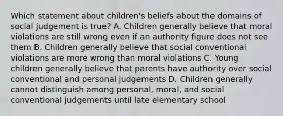 Which statement about children's beliefs about the domains of social judgement is true? A. Children generally believe that moral violations are still wrong even if an authority figure does not see them B. Children generally believe that social conventional violations are more wrong than moral violations C. Young children generally believe that parents have authority over social conventional and personal judgements D. Children generally cannot distinguish among personal, moral, and social conventional judgements until late elementary school