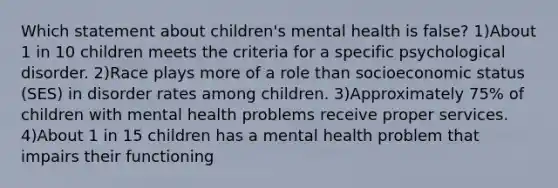 Which statement about children's mental health is false? 1)About 1 in 10 children meets the criteria for a specific psychological disorder. 2)Race plays more of a role than socioeconomic status (SES) in disorder rates among children. 3)Approximately 75% of children with mental health problems receive proper services. 4)About 1 in 15 children has a mental health problem that impairs their functioning