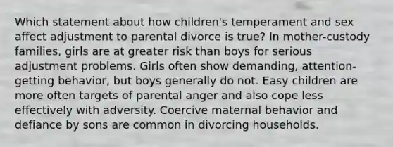 Which statement about how children's temperament and sex affect adjustment to parental divorce is true? In mother-custody families, girls are at greater risk than boys for serious adjustment problems. Girls often show demanding, attention-getting behavior, but boys generally do not. Easy children are more often targets of parental anger and also cope less effectively with adversity. Coercive maternal behavior and defiance by sons are common in divorcing households.