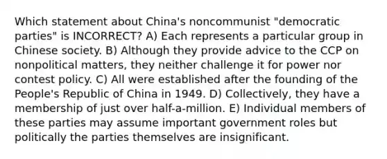 Which statement about China's noncommunist "democratic parties" is INCORRECT? A) Each represents a particular group in Chinese society. B) Although they provide advice to the CCP on nonpolitical matters, they neither challenge it for power nor contest policy. C) All were established after the founding of the People's Republic of China in 1949. D) Collectively, they have a membership of just over half-a-million. E) Individual members of these parties may assume important government roles but politically the parties themselves are insignificant.