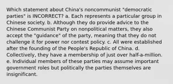 Which statement about China's noncommunist "democratic parties" is INCORRECT? a. Each represents a particular group in Chinese society. b. Although they do provide advice to the Chinese Communist Party on nonpolitical matters, they also accept the "guidance" of the party, meaning that they do not challenge it for power nor contest policy. c. All were established after the founding of the People's Republic of China. d. Collectively, they have a membership of just over half-a-million. e. Individual members of these parties may assume important government roles but politically the parties themselves are insignificant.