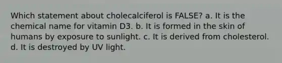 Which statement about cholecalciferol is FALSE? a. It is the chemical name for vitamin D3. b. It is formed in the skin of humans by exposure to sunlight. c. It is derived from cholesterol. d. It is destroyed by UV light.